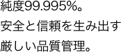 純度99.995% 安全と信頼を生み出す厳しい品質管理。